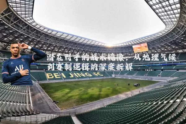 潜在对手的战术镜像：从地理气候到赛制逻辑的深度拆解